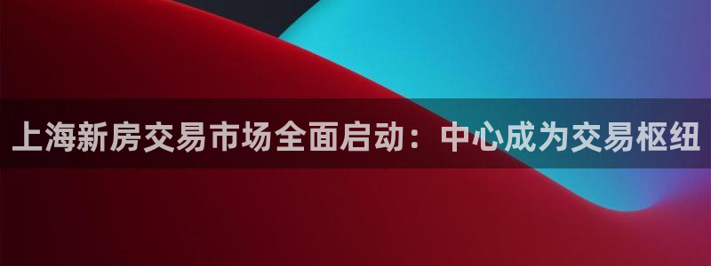 和记黄埔官网教育：上海新房交易市场全面启动：中心成为交易枢纽