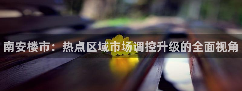 武汉和记黄埔官网：南安楼市：热点区域市场调控升级的全面视角