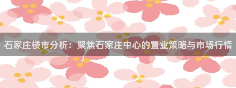 和记官网客服app：石家庄楼市分析：聚焦石家庄中心的置业策略