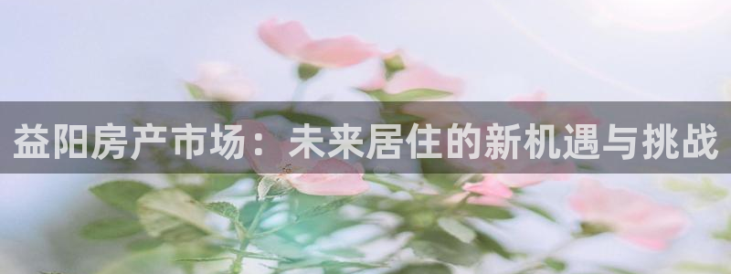 澳门和记 官网：益阳房产市场：未来居住的新机遇与挑战