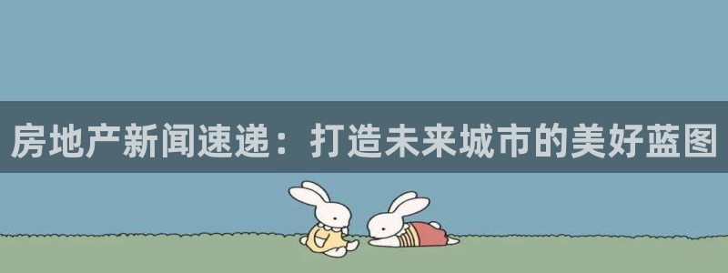 和记黄埔上海官网：房地产新闻速递：打造未来城市的美好蓝图